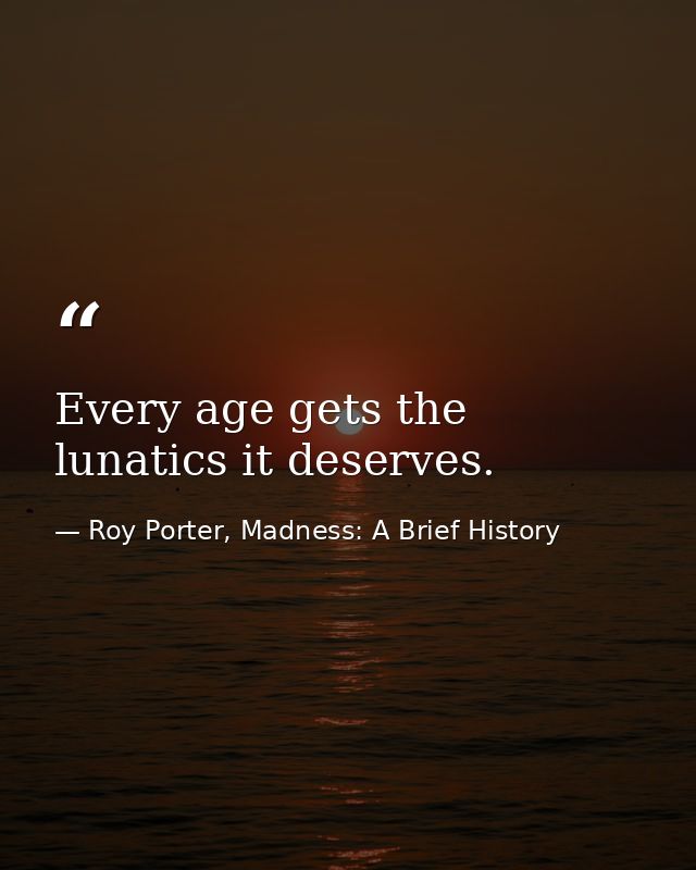 Every age gets the lunatics it deserves. — Roy Porter, Madness: A Brief History