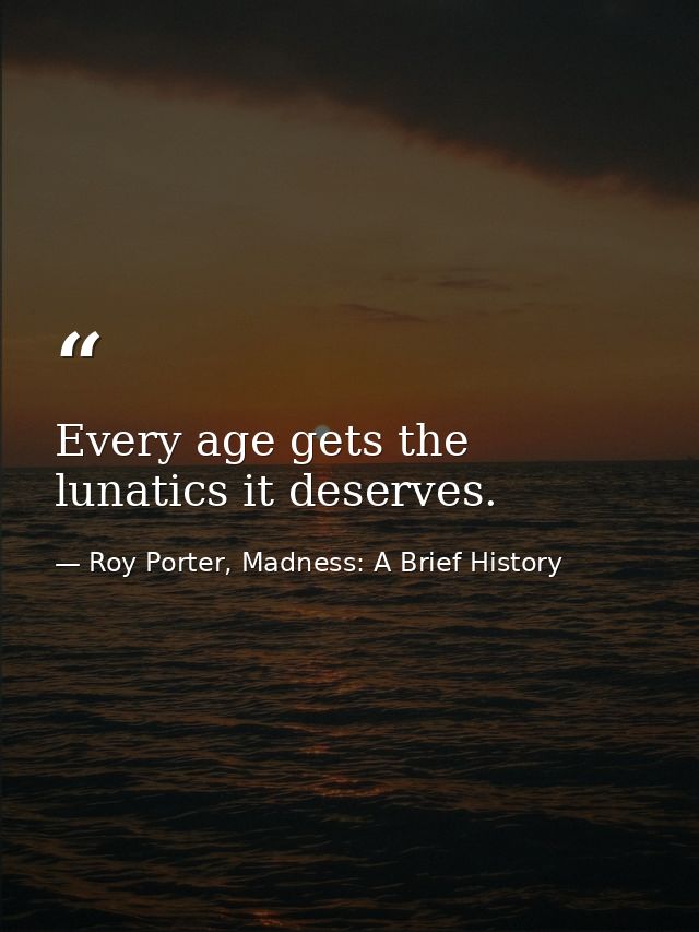 Every age gets the lunatics it deserves. — Roy Porter, Madness: A Brief History
