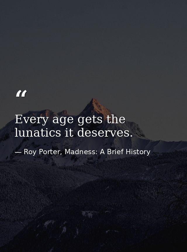 Every age gets the lunatics it deserves. — Roy Porter, Madness: A Brief History