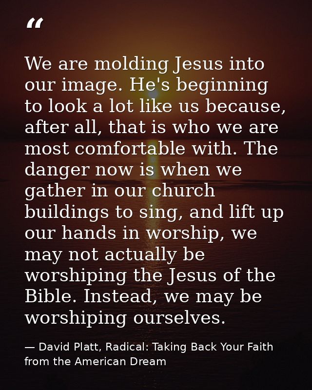 We are molding Jesus into our image. He's beginning to look a lot like us because, after all, that is who we are most co — David Platt, Radical: Taking Back Your Faith from the American Dream