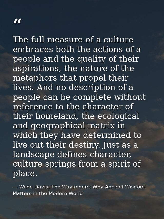 The full measure of a culture embraces both the actions of a people and the quality of their aspirations, the nature of  — Wade Davis, The Wayfinders: Why Ancient Wisdom Matters in the Modern World