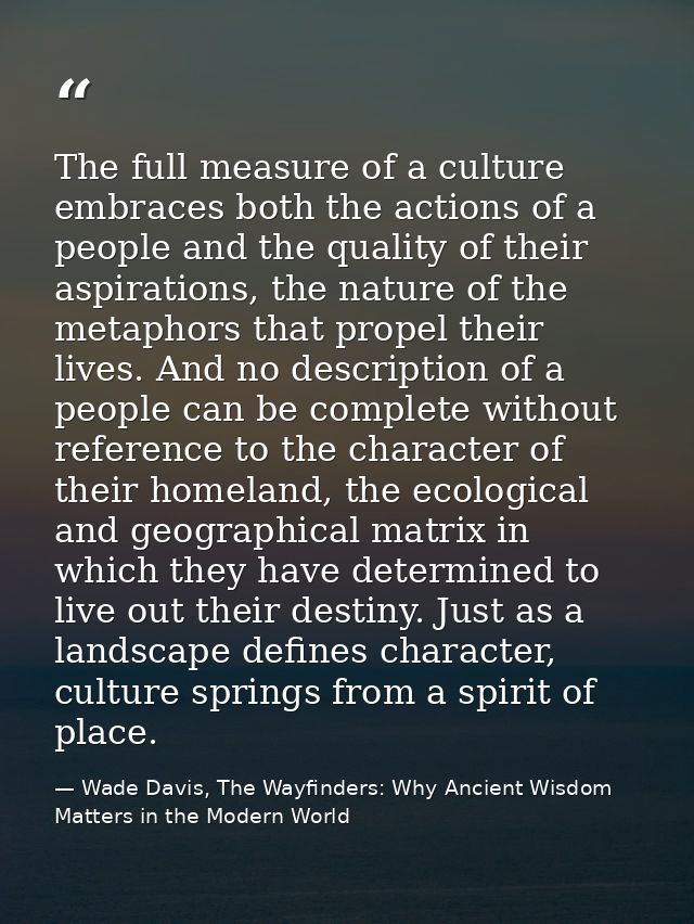 The full measure of a culture embraces both the actions of a people and the quality of their aspirations, the nature of  — Wade Davis, The Wayfinders: Why Ancient Wisdom Matters in the Modern World