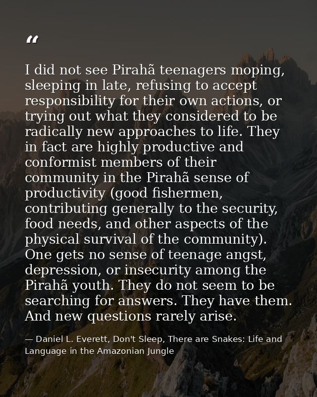 I did not see Pirahã teenagers moping, sleeping in late, refusing to accept responsibility for their own actions, or try — Daniel L. Everett, Don't Sleep, There are Snakes: Life and Language in the Amazonian Jungle