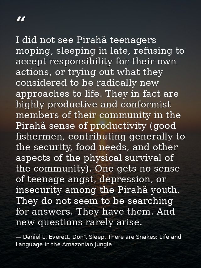 I did not see Pirahã teenagers moping, sleeping in late, refusing to accept responsibility for their own actions, or try — Daniel L. Everett, Don't Sleep, There are Snakes: Life and Language in the Amazonian Jungle