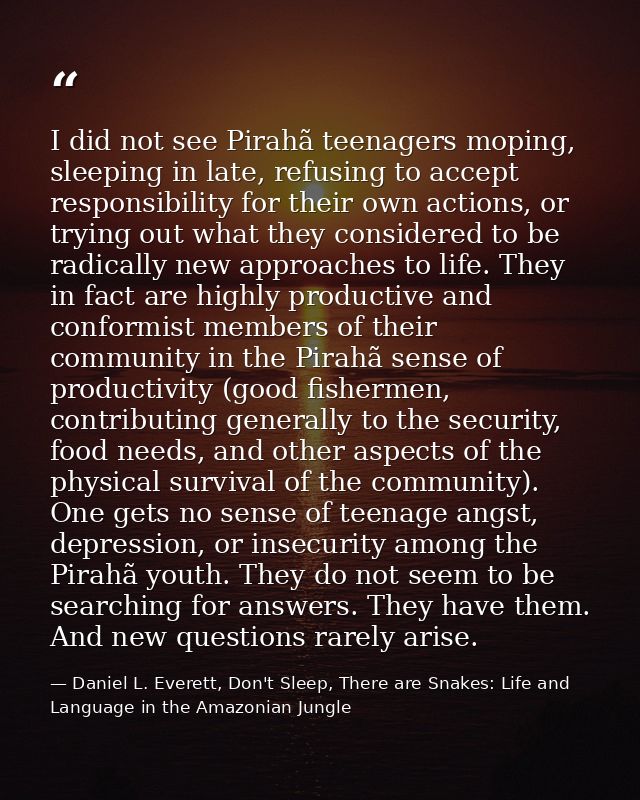 I did not see Pirahã teenagers moping, sleeping in late, refusing to accept responsibility for their own actions, or try — Daniel L. Everett, Don't Sleep, There are Snakes: Life and Language in the Amazonian Jungle