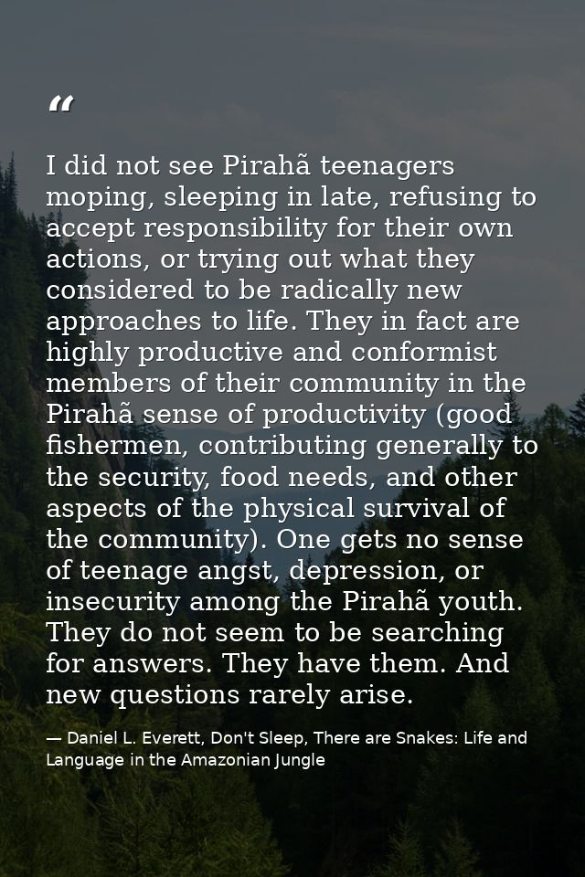 I did not see Pirahã teenagers moping, sleeping in late, refusing to accept responsibility for their own actions, or try — Daniel L. Everett, Don't Sleep, There are Snakes: Life and Language in the Amazonian Jungle