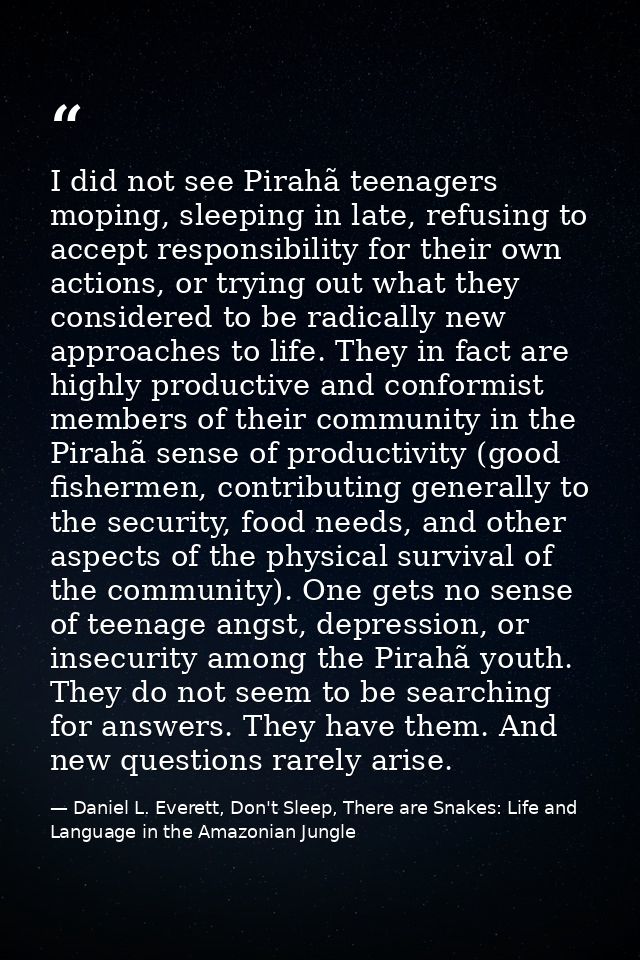 I did not see Pirahã teenagers moping, sleeping in late, refusing to accept responsibility for their own actions, or try — Daniel L. Everett, Don't Sleep, There are Snakes: Life and Language in the Amazonian Jungle