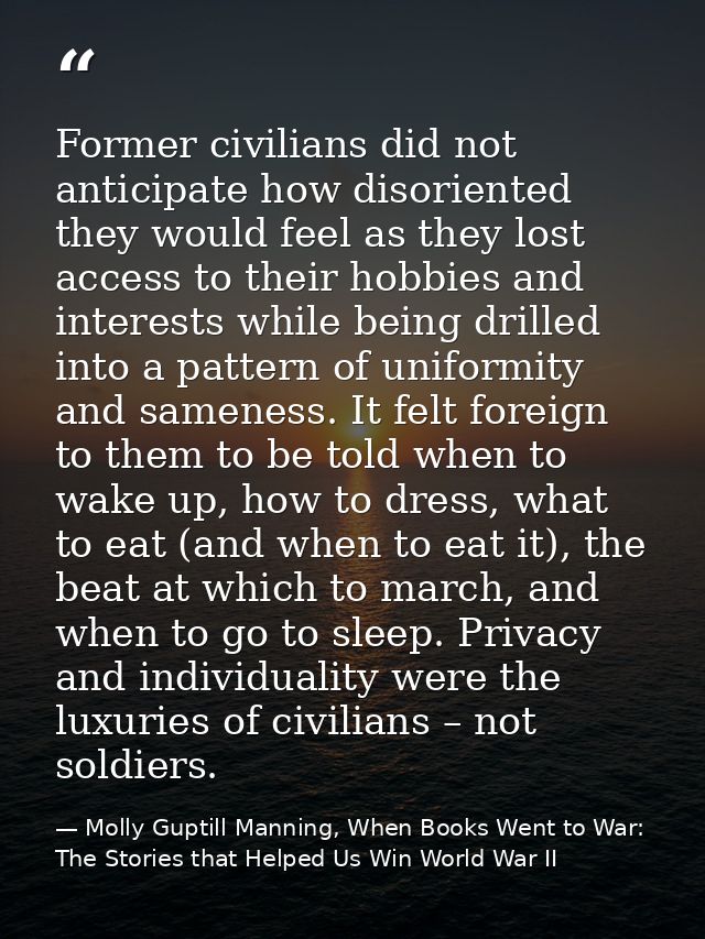 Former civilians did not anticipate how disoriented they would feel as they lost access to their hobbies and interests w — Molly Guptill Manning, When Books Went to War: The Stories that Helped Us Win World War II