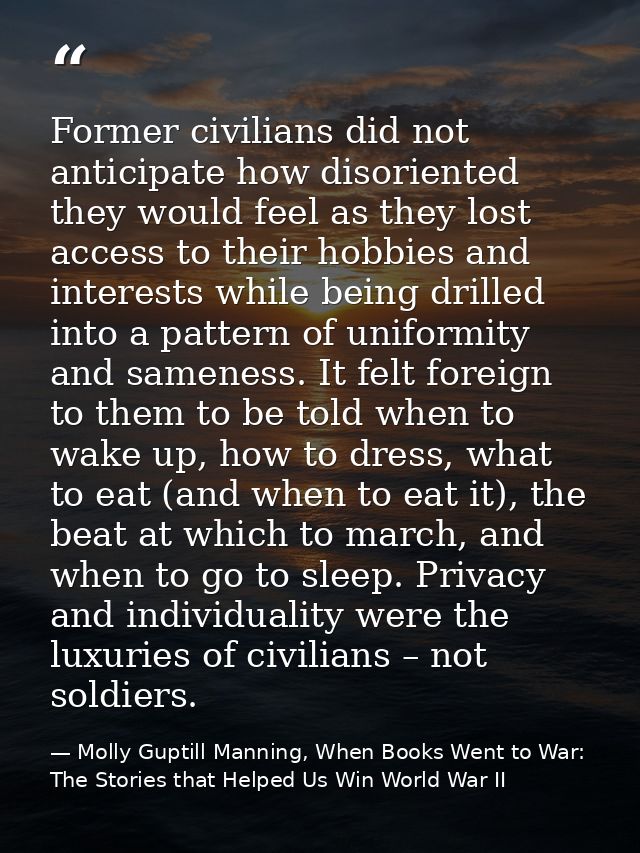 Former civilians did not anticipate how disoriented they would feel as they lost access to their hobbies and interests w — Molly Guptill Manning, When Books Went to War: The Stories that Helped Us Win World War II