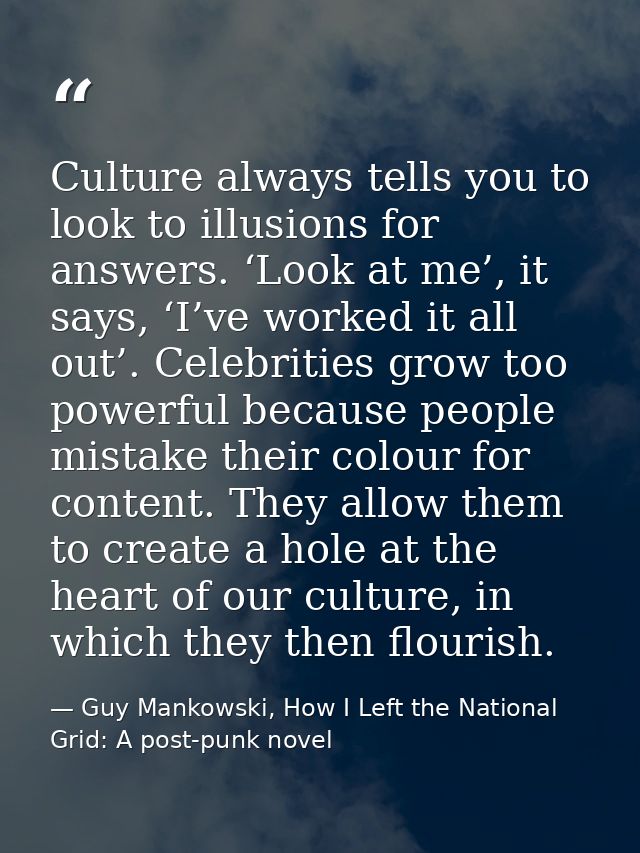 Culture always tells you to look to illusions for answers. ‘Look at me’, it says, ‘I’ve worked it all out’. Celebrities  — Guy Mankowski, How I Left the National Grid: A post-punk novel