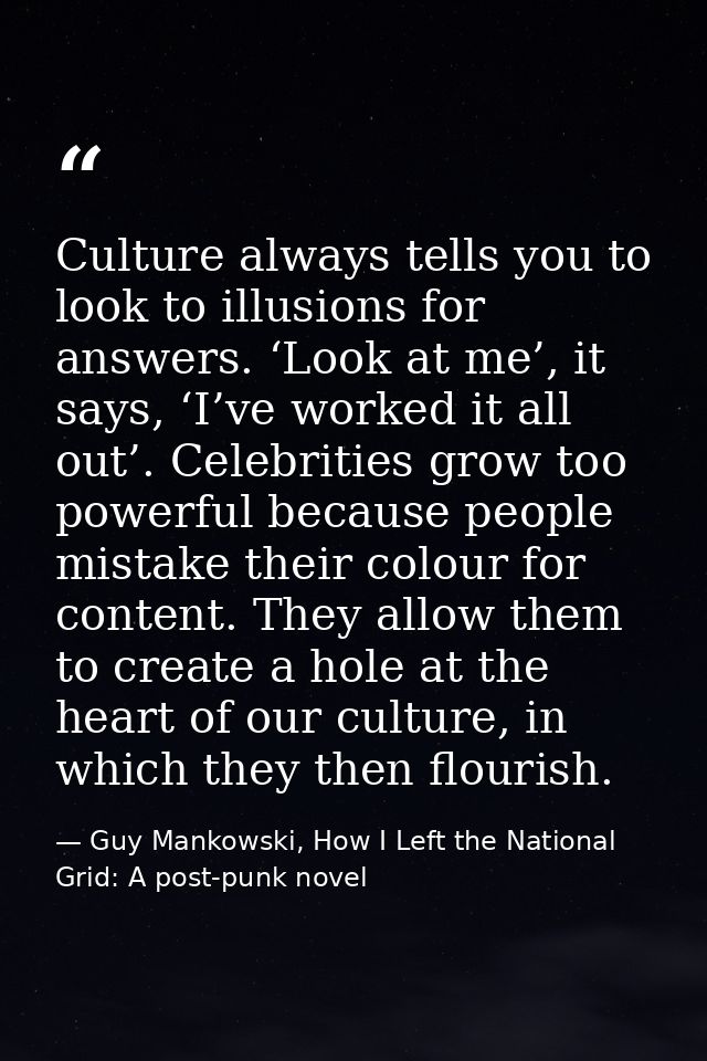 Culture always tells you to look to illusions for answers. ‘Look at me’, it says, ‘I’ve worked it all out’. Celebrities  — Guy Mankowski, How I Left the National Grid: A post-punk novel