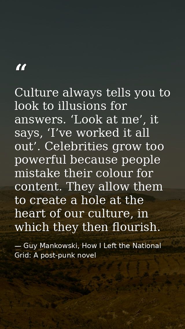Culture always tells you to look to illusions for answers. ‘Look at me’, it says, ‘I’ve worked it all out’. Celebrities  — Guy Mankowski, How I Left the National Grid: A post-punk novel