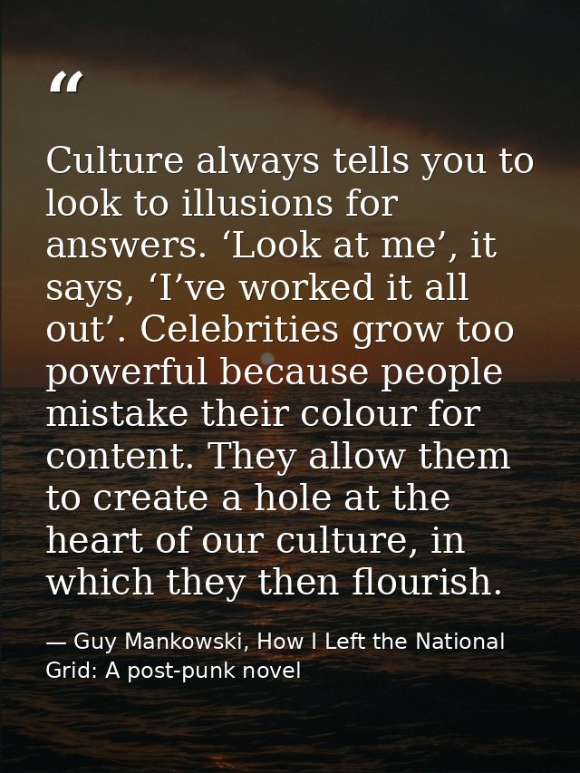 Culture always tells you to look to illusions for answers. ‘Look at me’, it says, ‘I’ve worked it all out’. Celebrities  — Guy Mankowski, How I Left the National Grid: A post-punk novel
