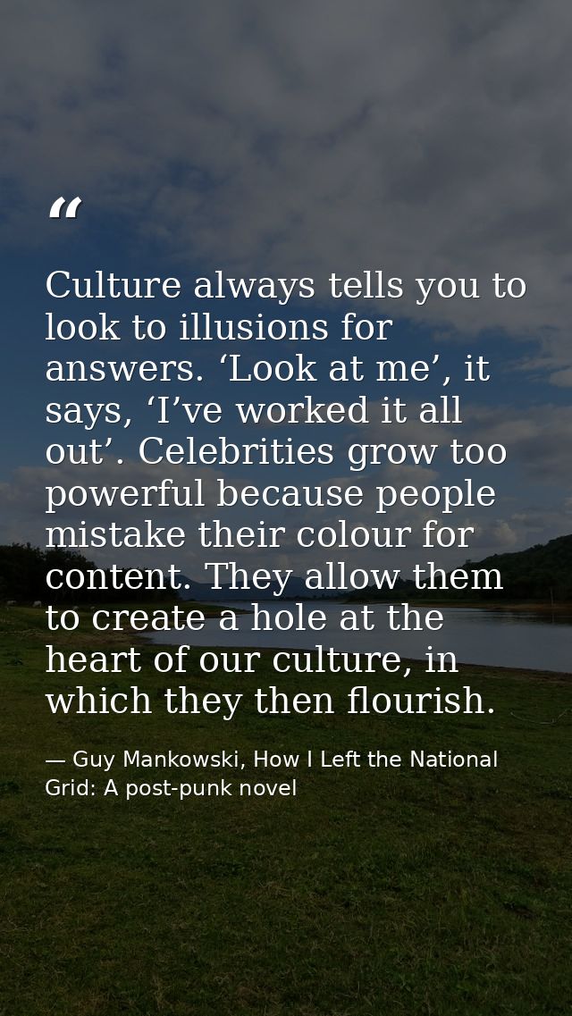 Culture always tells you to look to illusions for answers. ‘Look at me’, it says, ‘I’ve worked it all out’. Celebrities  — Guy Mankowski, How I Left the National Grid: A post-punk novel