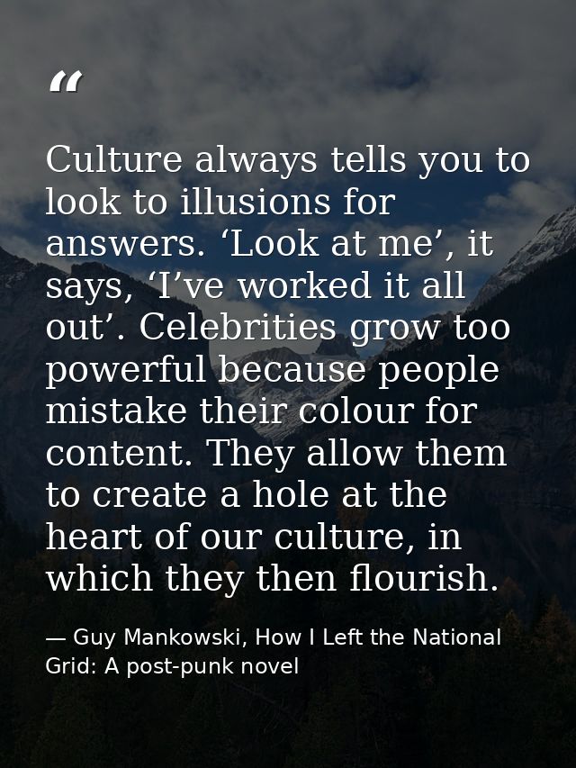 Culture always tells you to look to illusions for answers. ‘Look at me’, it says, ‘I’ve worked it all out’. Celebrities  — Guy Mankowski, How I Left the National Grid: A post-punk novel