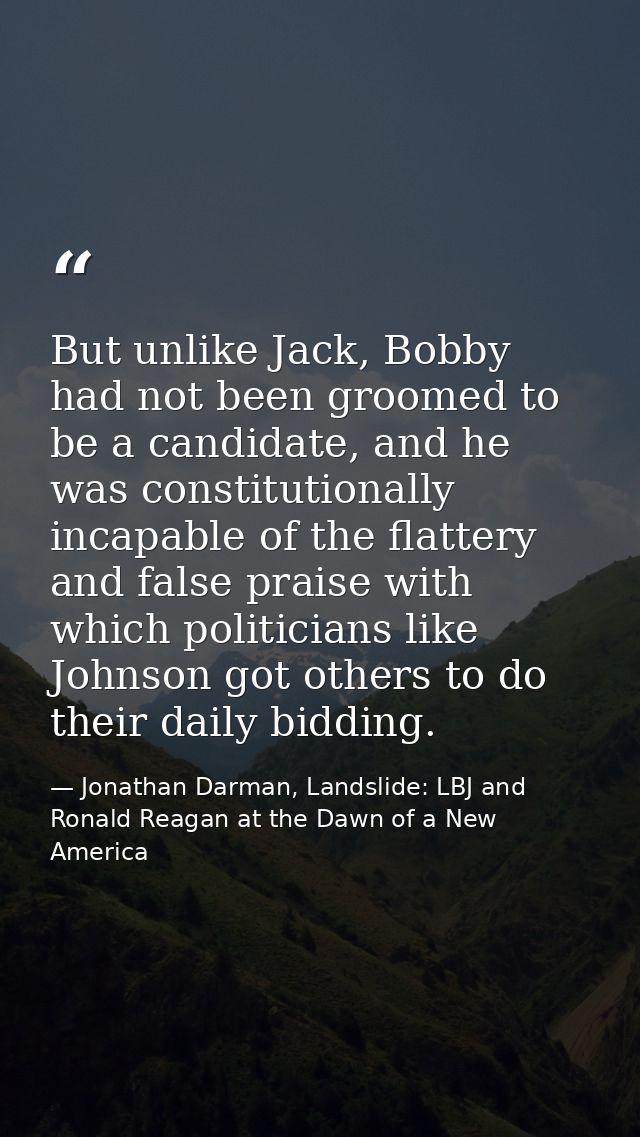 But unlike Jack, Bobby had not been groomed to be a candidate, and he was constitutionally incapable of the flattery and — Jonathan Darman, Landslide: LBJ and Ronald Reagan at the Dawn of a New America