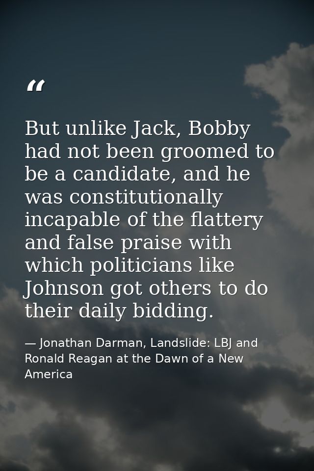 But unlike Jack, Bobby had not been groomed to be a candidate, and he was constitutionally incapable of the flattery and — Jonathan Darman, Landslide: LBJ and Ronald Reagan at the Dawn of a New America