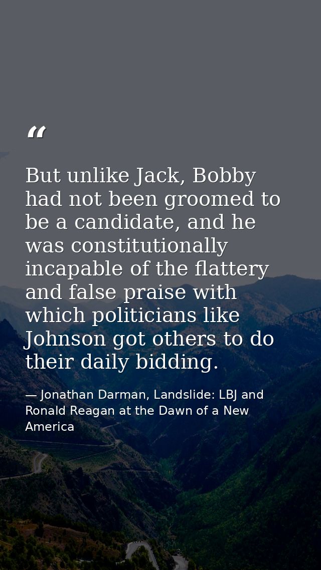 But unlike Jack, Bobby had not been groomed to be a candidate, and he was constitutionally incapable of the flattery and — Jonathan Darman, Landslide: LBJ and Ronald Reagan at the Dawn of a New America