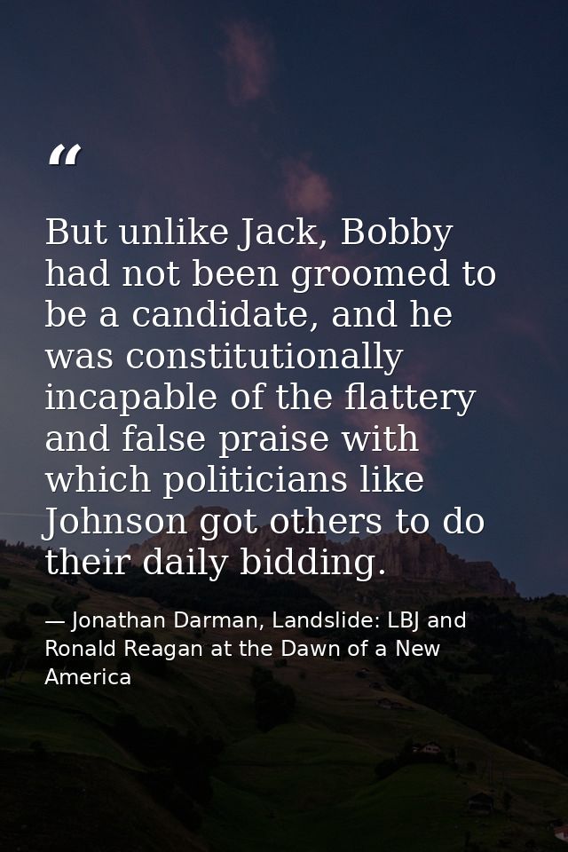 But unlike Jack, Bobby had not been groomed to be a candidate, and he was constitutionally incapable of the flattery and — Jonathan Darman, Landslide: LBJ and Ronald Reagan at the Dawn of a New America