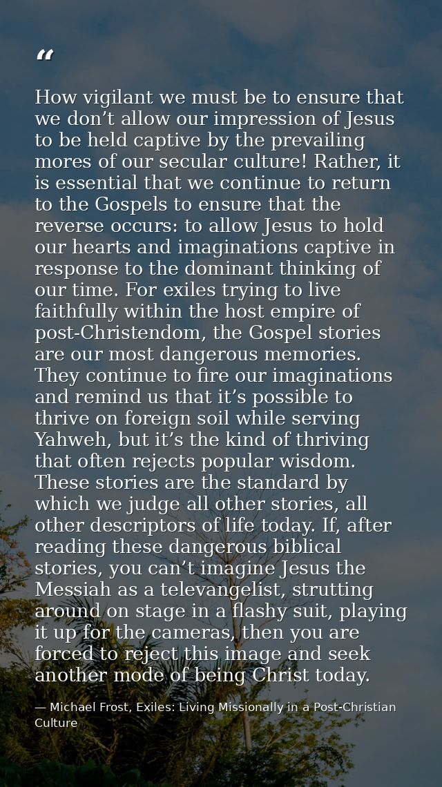 How vigilant we must be to ensure that we don’t allow our impression of Jesus to be held captive by the prevailing mores — Michael Frost, Exiles: Living Missionally in a Post-Christian Culture