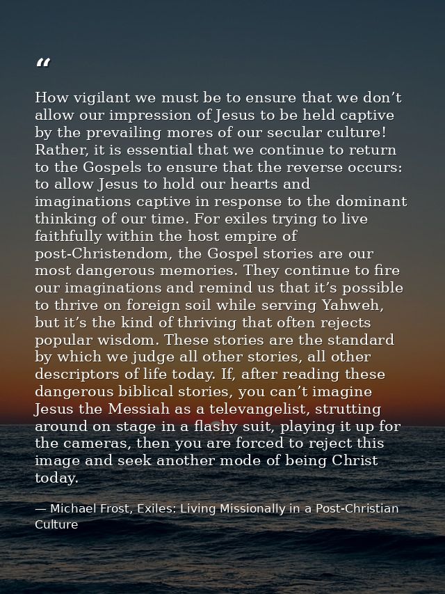 How vigilant we must be to ensure that we don’t allow our impression of Jesus to be held captive by the prevailing mores — Michael Frost, Exiles: Living Missionally in a Post-Christian Culture