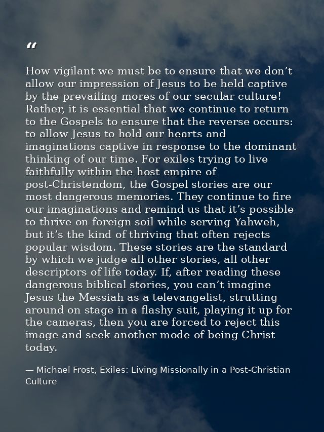 How vigilant we must be to ensure that we don’t allow our impression of Jesus to be held captive by the prevailing mores — Michael Frost, Exiles: Living Missionally in a Post-Christian Culture