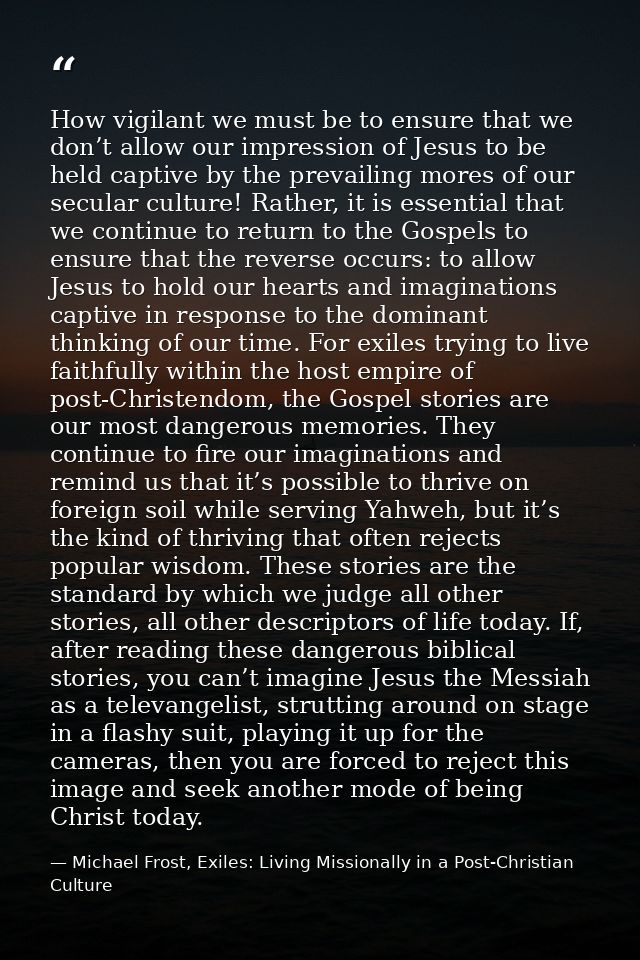How vigilant we must be to ensure that we don’t allow our impression of Jesus to be held captive by the prevailing mores — Michael Frost, Exiles: Living Missionally in a Post-Christian Culture