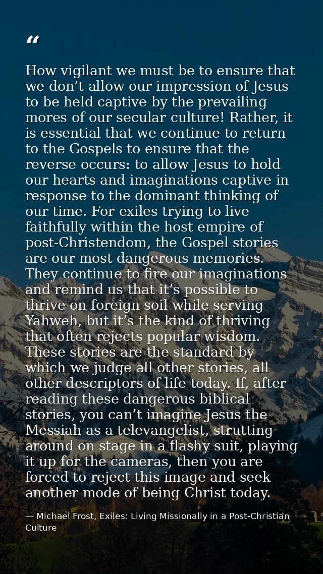 How vigilant we must be to ensure that we don’t allow our impression of Jesus to be held captive by the prevailing mores — Michael Frost, Exiles: Living Missionally in a Post-Christian Culture