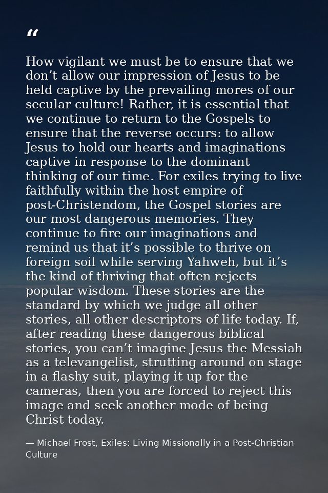 How vigilant we must be to ensure that we don’t allow our impression of Jesus to be held captive by the prevailing mores — Michael Frost, Exiles: Living Missionally in a Post-Christian Culture