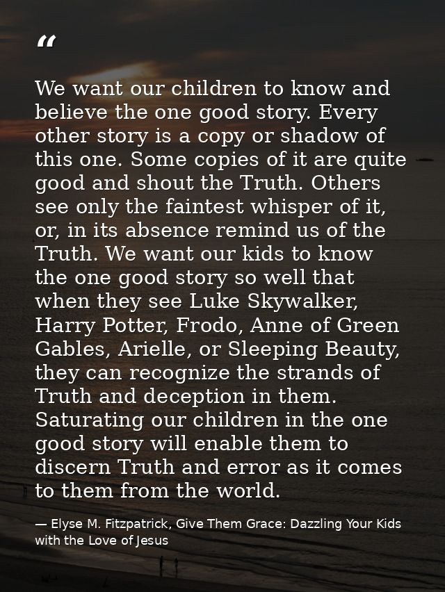 We want our children to know and believe the one good story. Every other story is a copy or shadow of this one. Some cop — Elyse M. Fitzpatrick, Give Them Grace: Dazzling Your Kids with the Love of Jesus