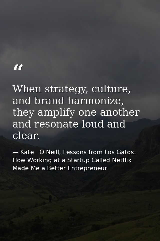 When strategy, culture, and brand harmonize, they amplify one another and resonate loud and clear. — Kate   O'Neill, Lessons from Los Gatos: How Working at a Startup Called Netflix Made Me a Better Entrepreneur