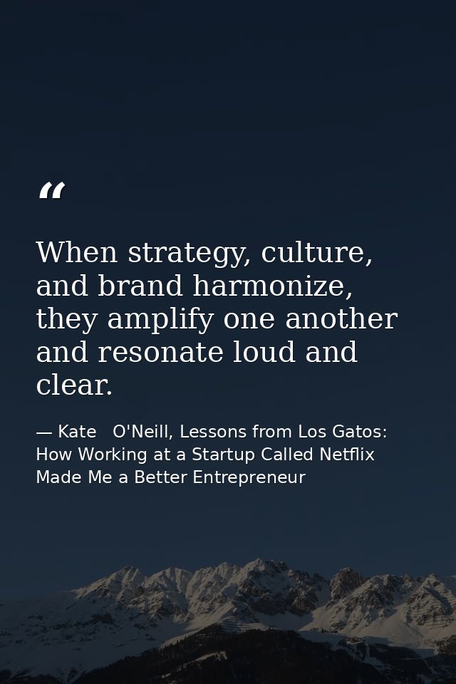 When strategy, culture, and brand harmonize, they amplify one another and resonate loud and clear. — Kate   O'Neill, Lessons from Los Gatos: How Working at a Startup Called Netflix Made Me a Better Entrepreneur