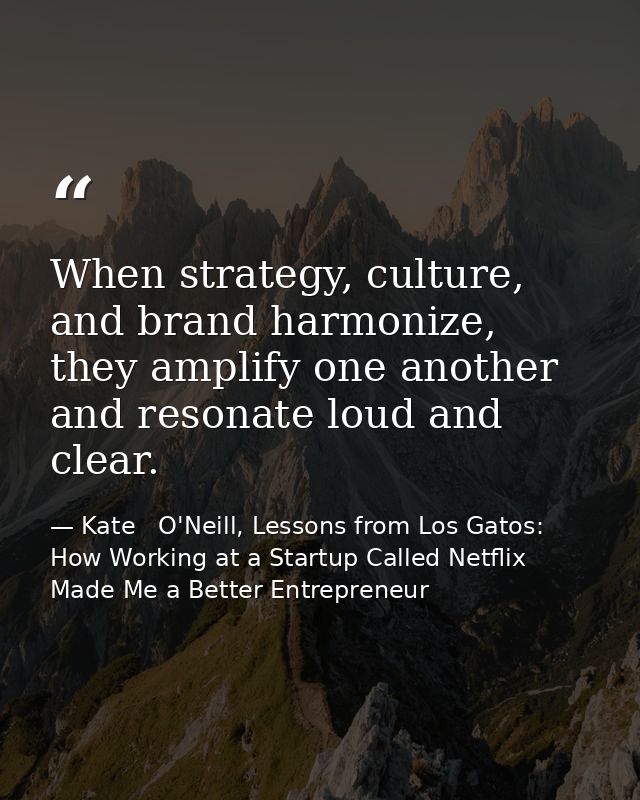 When strategy, culture, and brand harmonize, they amplify one another and resonate loud and clear. — Kate   O'Neill, Lessons from Los Gatos: How Working at a Startup Called Netflix Made Me a Better Entrepreneur