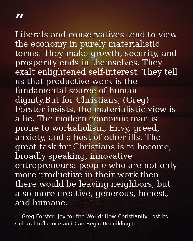 Liberals and conservatives tend to view the economy in purely materialistic terms. They make growth, security, and prosp — Greg Forster, Joy for the World: How Christianity Lost Its Cultural Influence and Can Begin Rebuilding It