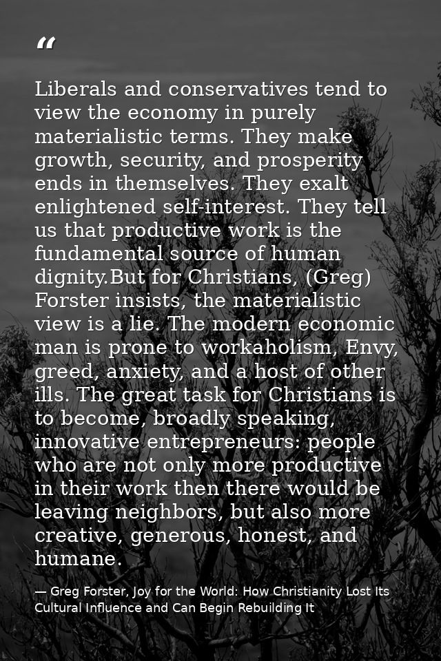 Liberals and conservatives tend to view the economy in purely materialistic terms. They make growth, security, and prosp — Greg Forster, Joy for the World: How Christianity Lost Its Cultural Influence and Can Begin Rebuilding It