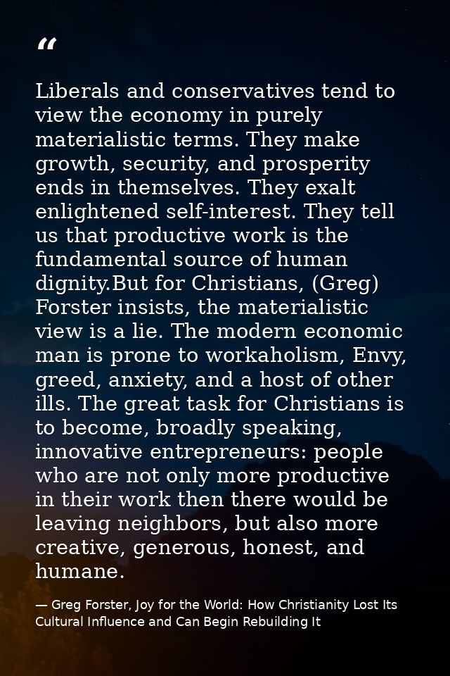 Liberals and conservatives tend to view the economy in purely materialistic terms. They make growth, security, and prosp — Greg Forster, Joy for the World: How Christianity Lost Its Cultural Influence and Can Begin Rebuilding It