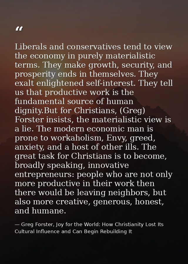 Liberals and conservatives tend to view the economy in purely materialistic terms. They make growth, security, and prosp — Greg Forster, Joy for the World: How Christianity Lost Its Cultural Influence and Can Begin Rebuilding It