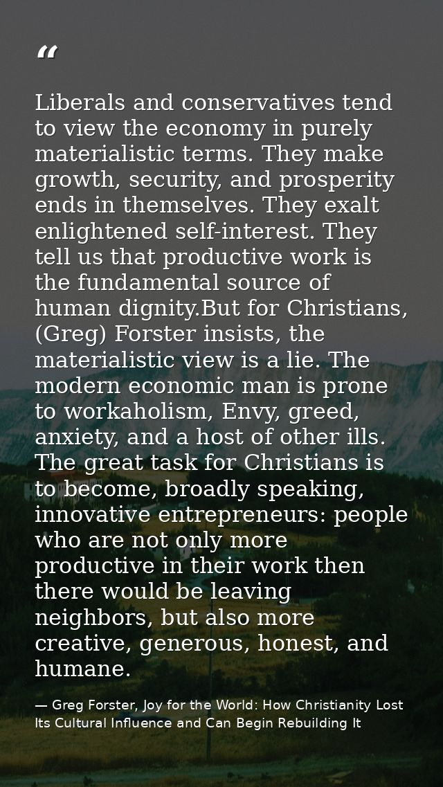 Liberals and conservatives tend to view the economy in purely materialistic terms. They make growth, security, and prosp — Greg Forster, Joy for the World: How Christianity Lost Its Cultural Influence and Can Begin Rebuilding It