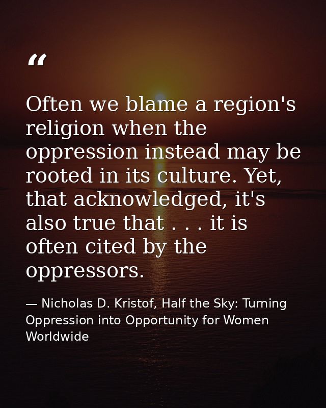 Often we blame a region's religion when the oppression instead may be rooted in its culture. Yet, that acknowledged, it' — Nicholas D. Kristof, Half the Sky: Turning Oppression into Opportunity for Women Worldwide