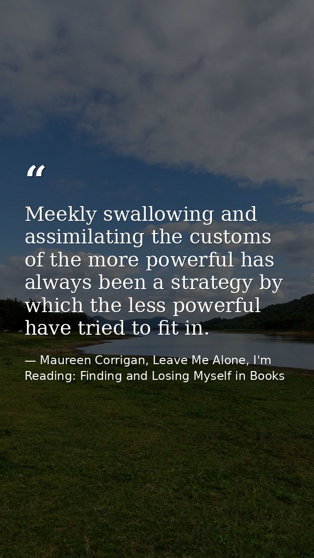 Meekly swallowing and assimilating the customs of the more powerful has always been a strategy by which the less powerfu — Maureen Corrigan, Leave Me Alone, I'm Reading: Finding and Losing Myself in Books