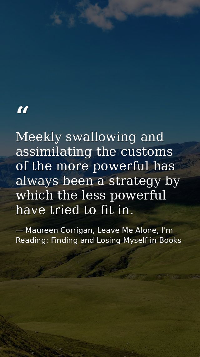 Meekly swallowing and assimilating the customs of the more powerful has always been a strategy by which the less powerfu — Maureen Corrigan, Leave Me Alone, I'm Reading: Finding and Losing Myself in Books