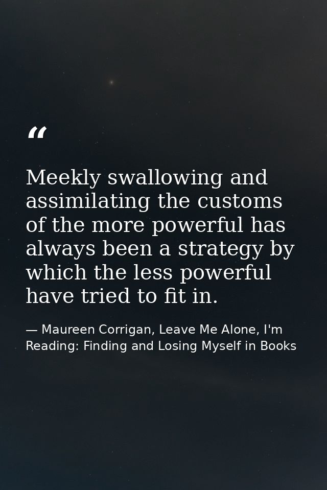 Meekly swallowing and assimilating the customs of the more powerful has always been a strategy by which the less powerfu — Maureen Corrigan, Leave Me Alone, I'm Reading: Finding and Losing Myself in Books
