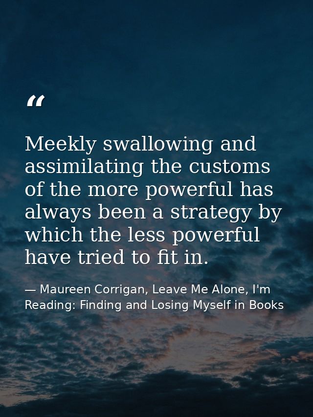 Meekly swallowing and assimilating the customs of the more powerful has always been a strategy by which the less powerfu — Maureen Corrigan, Leave Me Alone, I'm Reading: Finding and Losing Myself in Books