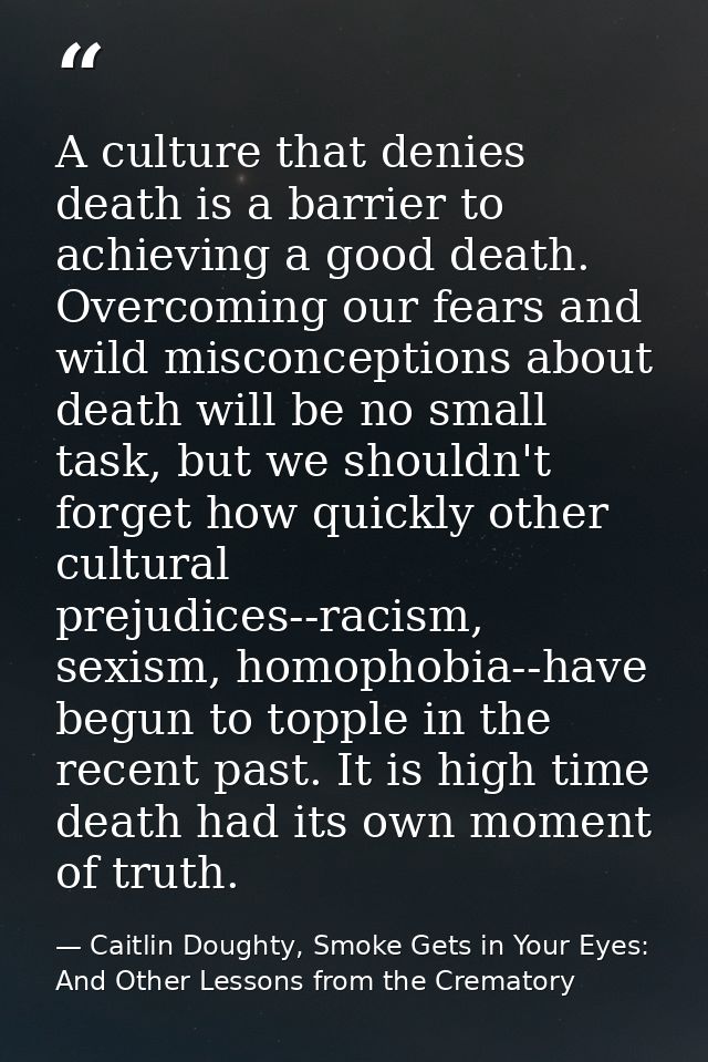 A culture that denies death is a barrier to achieving a good death. Overcoming our fears and wild misconceptions about d — Caitlin Doughty, Smoke Gets in Your Eyes: And Other Lessons from the Crematory