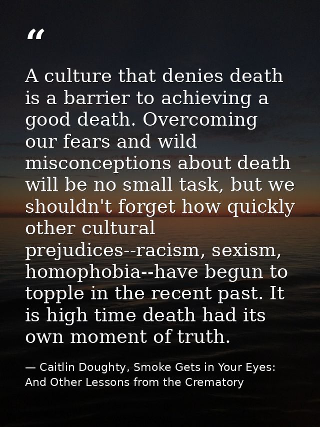 A culture that denies death is a barrier to achieving a good death. Overcoming our fears and wild misconceptions about d — Caitlin Doughty, Smoke Gets in Your Eyes: And Other Lessons from the Crematory