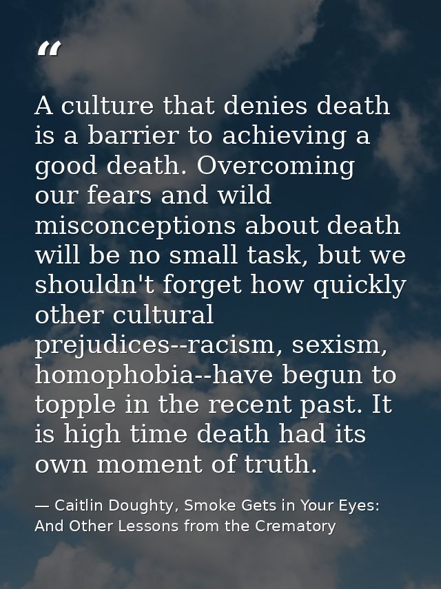 A culture that denies death is a barrier to achieving a good death. Overcoming our fears and wild misconceptions about d — Caitlin Doughty, Smoke Gets in Your Eyes: And Other Lessons from the Crematory