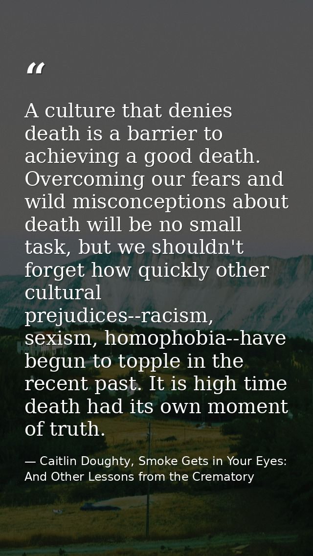 A culture that denies death is a barrier to achieving a good death. Overcoming our fears and wild misconceptions about d — Caitlin Doughty, Smoke Gets in Your Eyes: And Other Lessons from the Crematory