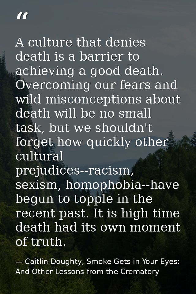 A culture that denies death is a barrier to achieving a good death. Overcoming our fears and wild misconceptions about d — Caitlin Doughty, Smoke Gets in Your Eyes: And Other Lessons from the Crematory