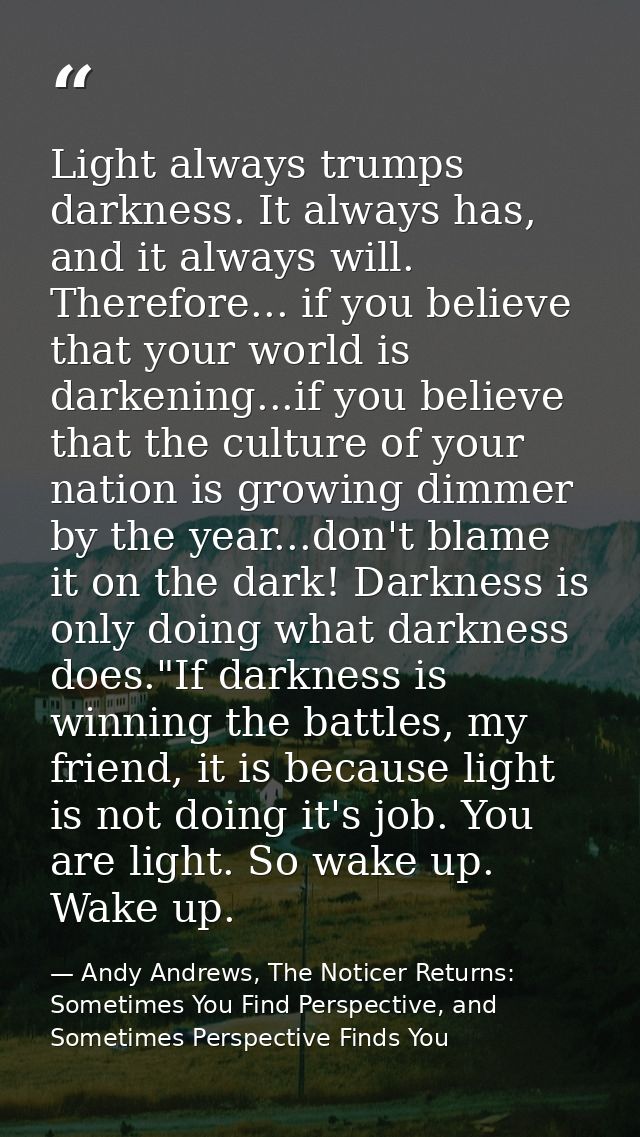 Light always trumps darkness. It always has, and it always will. Therefore... if you believe that your world is darkenin — Andy Andrews, The Noticer Returns: Sometimes You Find Perspective, and Sometimes Perspective Finds You
