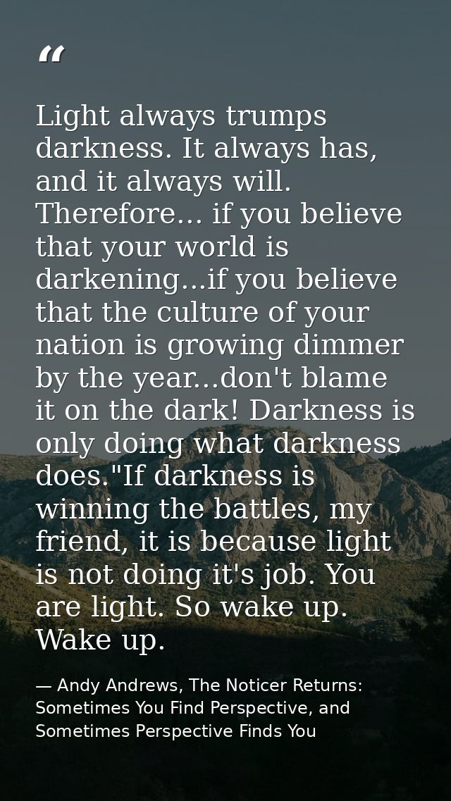 Light always trumps darkness. It always has, and it always will. Therefore... if you believe that your world is darkenin — Andy Andrews, The Noticer Returns: Sometimes You Find Perspective, and Sometimes Perspective Finds You